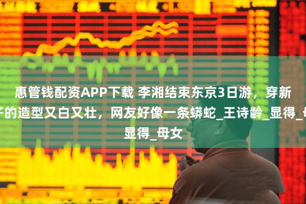 惠管钱配资APP下载 李湘结束东京3日游，穿新裙子的造型又白又壮，网友好像一条蟒蛇_王诗龄_显得_母女
