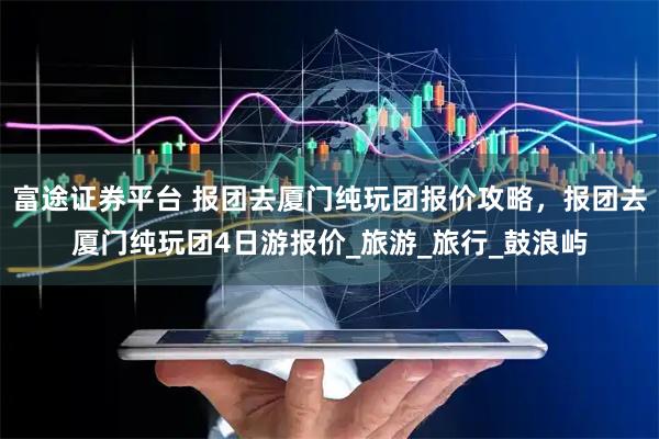 富途证券平台 报团去厦门纯玩团报价攻略，报团去厦门纯玩团4日游报价_旅游_旅行_鼓浪屿