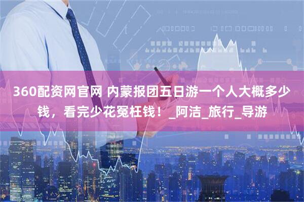 360配资网官网 内蒙报团五日游一个人大概多少钱，看完少花冤枉钱！_阿洁_旅行_导游
