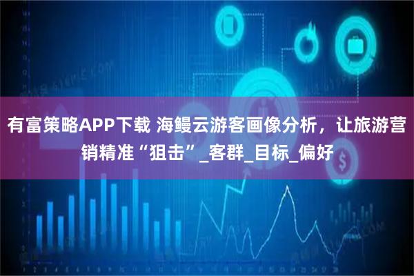 有富策略APP下载 海鳗云游客画像分析，让旅游营销精准“狙击”_客群_目标_偏好