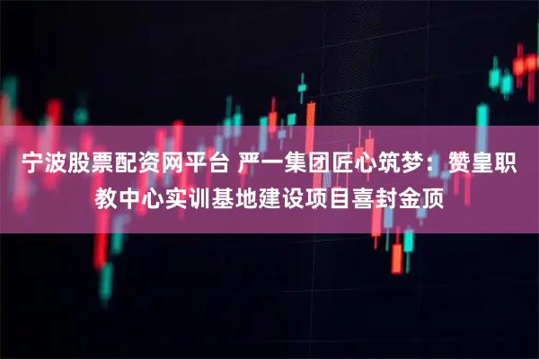 宁波股票配资网平台 严一集团匠心筑梦：赞皇职教中心实训基地建设项目喜封金顶