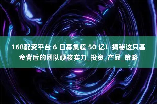 168配资平台 6 日募集超 50 亿！揭秘这只基金背后的团队硬核实力_投资_产品_策略