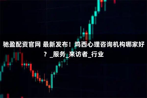 驰盈配资官网 最新发布！鸡西心理咨询机构哪家好？_服务_来访者_行业
