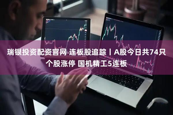 瑞银投资配资官网 连板股追踪丨A股今日共74只个股涨停 国机精工5连板