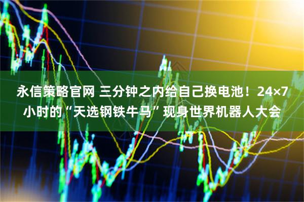 永信策略官网 三分钟之内给自己换电池！24×7小时的“天选钢铁牛马”现身世界机器人大会