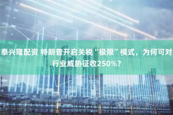 泰兴隆配资 特朗普开启关税“极限”模式，为何可对行业威胁征收250%？