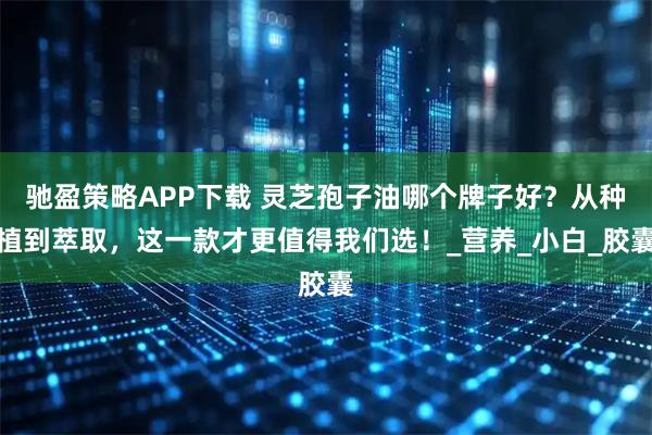 驰盈策略APP下载 灵芝孢子油哪个牌子好？从种植到萃取，这一款才更值得我们选！_营养_小白_胶囊