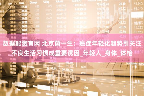 数据配资官网 北京菌一生：癌症年轻化趋势引关注不良生活习惯成重要诱因_年轻人_身体_体检