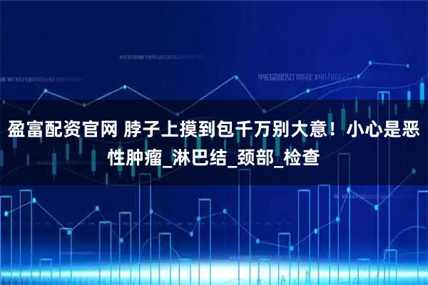 盈富配资官网 脖子上摸到包千万别大意！小心是恶性肿瘤_淋巴结_颈部_检查