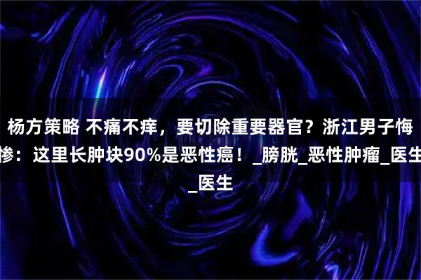 杨方策略 不痛不痒，要切除重要器官？浙江男子悔惨：这里长肿块90%是恶性癌！_膀胱_恶性肿瘤_医生