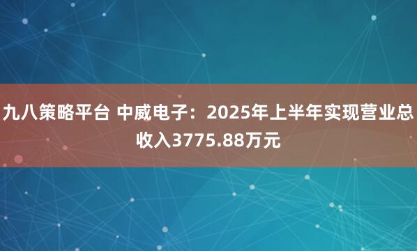九八策略平台 中威电子：2025年上半年实现营业总收入3775.88万元