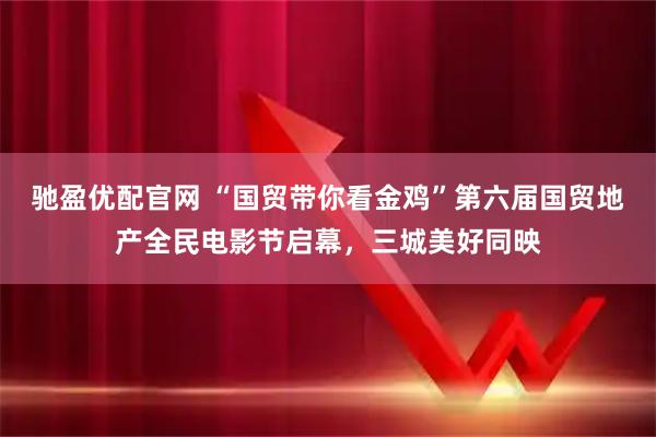 驰盈优配官网 “国贸带你看金鸡”第六届国贸地产全民电影节启幕，三城美好同映