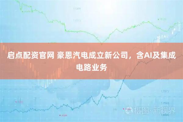 启点配资官网 豪恩汽电成立新公司，含AI及集成电路业务