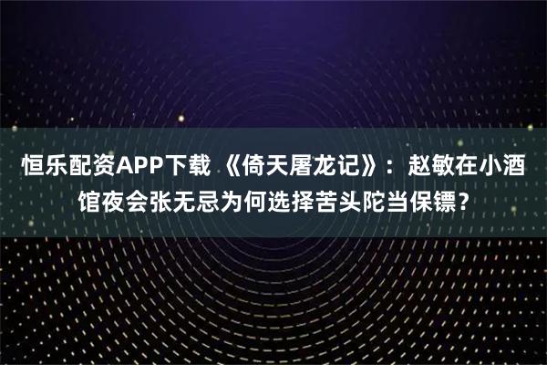 恒乐配资APP下载 《倚天屠龙记》：赵敏在小酒馆夜会张无忌为何选择苦头陀当保镖？