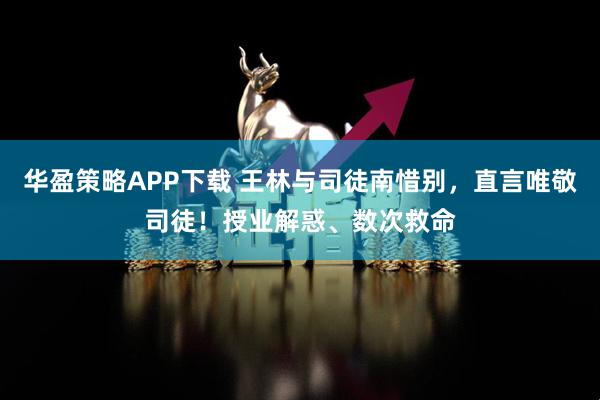 华盈策略APP下载 王林与司徒南惜别，直言唯敬司徒！授业解惑、数次救命
