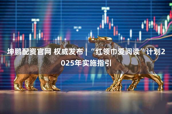 坤鹏配资官网 权威发布 | “红领巾爱阅读”计划2025年实施指引