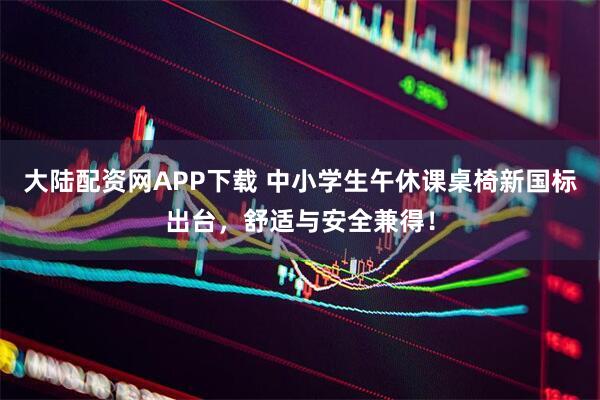 大陆配资网APP下载 中小学生午休课桌椅新国标出台，舒适与安全兼得！