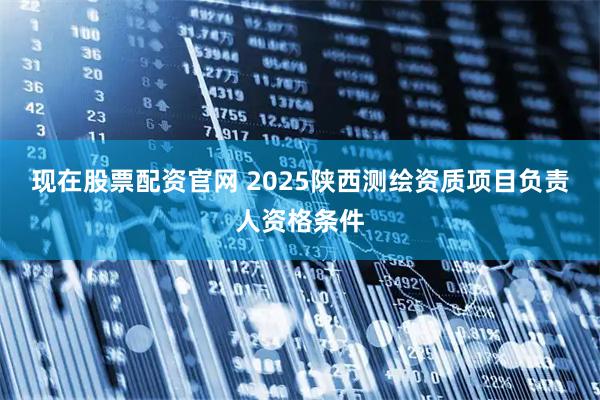 现在股票配资官网 2025陕西测绘资质项目负责人资格条件