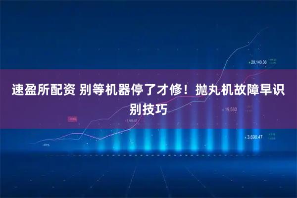 速盈所配资 别等机器停了才修！抛丸机故障早识别技巧