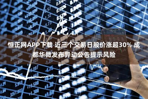 恒正网APP下载 近三个交易日股价涨超30% 成都华微发布异动公告提示风险