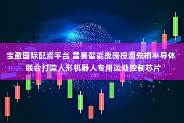 宝盈国际配资平台 雷赛智能战略投资先楫半导体  联合打造人形机器人专用运动控制芯片