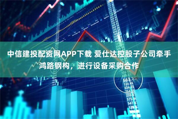 中信建投配资网APP下载 爱仕达控股子公司牵手鸿路钢构，进行设备采购合作