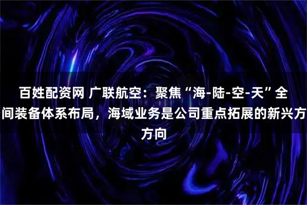 百姓配资网 广联航空：聚焦“海-陆-空-天”全空间装备体系布局，海域业务是公司重点拓展的新兴方向