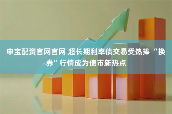 申宝配资官网官网 超长期利率债交易受热捧 “换券”行情成为债市新热点