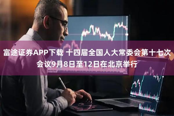 富途证券APP下载 十四届全国人大常委会第十七次会议9月8日至12日在北京举行