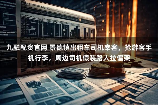 九融配资官网 景德镇出租车司机宰客，抢游客手机行李，周边司机假装路人拉偏架