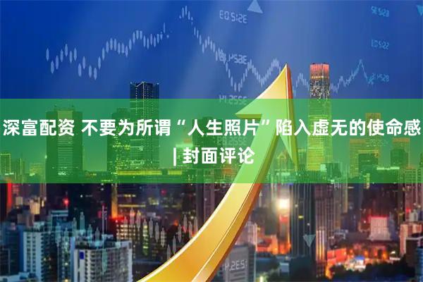 深富配资 不要为所谓“人生照片”陷入虚无的使命感 | 封面评论