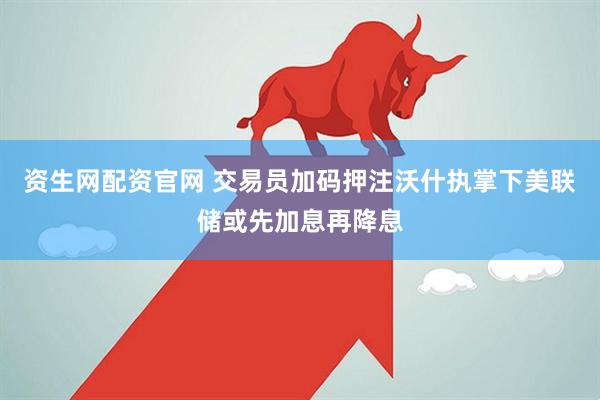 资生网配资官网 交易员加码押注沃什执掌下美联储或先加息再降息