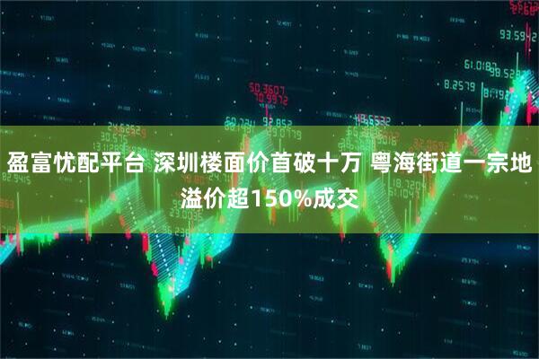 盈富忧配平台 深圳楼面价首破十万 粤海街道一宗地溢价超150%成交