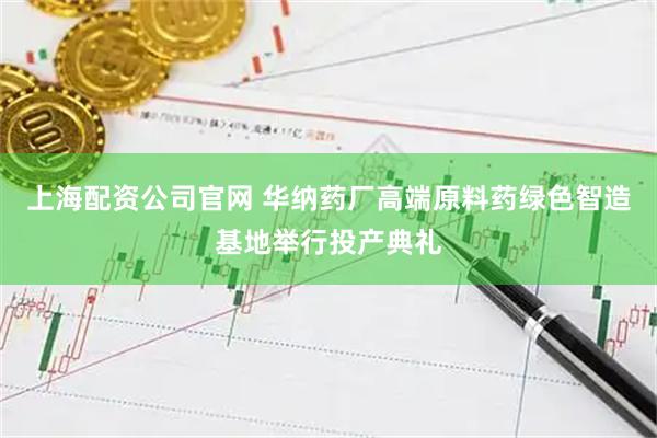 上海配资公司官网 华纳药厂高端原料药绿色智造基地举行投产典礼